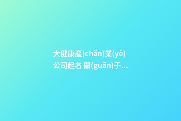 大健康產(chǎn)業(yè)公司起名 關(guān)于大健康行業(yè)的公司名字